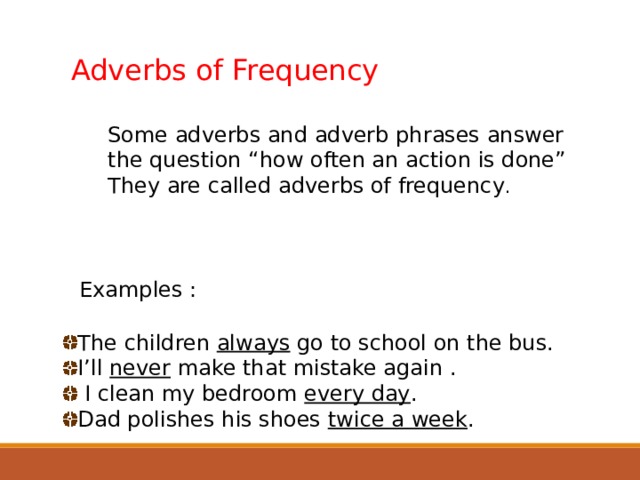 Adverbs of Frequency Some adverbs and adverb phrases answer the question “how often an action is done” They are called adverbs of frequency . Examples : The children always go to school on the bus. I’ll never make that mistake again .  I clean my bedroom every day . Dad polishes his shoes twice a week .  