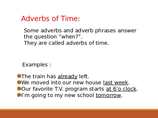Adverbs of Time : Some adverbs and adverb phrases answer the question “when?”. They are called adverbs of time. Examples : The train has already left. We moved into our new house last week . Our favorite T.V. program starts at 6’o clock . I’m going to my new school tomorrow .  