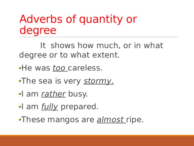 Adverbs of quantity or degree  It shows how much, or in what degree or to what extent. He was too  careless. The sea is very stormy . I am rather busy. I am fully prepared. These mangos are almost  ripe.  