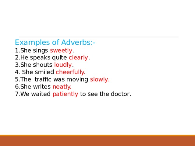    Examples of Adverbs:-  1.She sings sweetly .  2.He speaks quite clearly .  3.She shouts loudly .  4. She smiled cheerfully.  5.The traffic was moving slowly.  6.She writes neatly.  7.We waited patiently to see the doctor .       