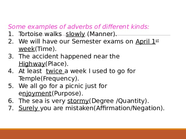Some examples of adverbs of different kinds: Tortoise walks slowly (Manner). We will have our Semester exams on April 1 st week (Time). The accident happened near the Highway (Place). At least twice a week I used to go for Temple(Frequency). We all go for a picnic just for e njoyment (Purpose). The sea is very stormy (Degree /Quantity). Surely you are mistaken(Affirmation/Negation).  