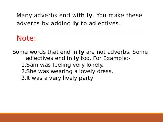 Many adverbs end with ly . You make these adverbs by adding ly to adjectives . Note: Some words that end in ly are not adverbs. Some adjectives end in ly too. For Example:-  1.Sam was feeling very lonely.  2.She was wearing a lovely dress.  3.It was a very lively party  