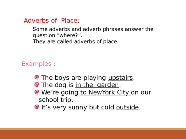 Adverbs of Place : Some adverbs and adverb phrases answer the question “where?”. They are called adverbs of place. Examples :  The boys are playing upstairs .  The dog is in the garden .  We’re going to NewYork City on our school trip.  It’s very sunny but cold outside .  