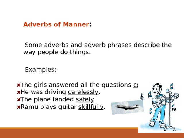 Adverbs of Manner :  Some adverbs and adverb phrases describe the way people do things. Examples: The girls answered all the questions correctly . He was driving carelessly . The plane landed safely . Ramu plays guitar skillfully .  