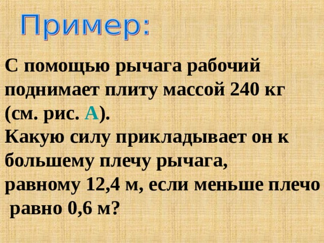 С помощью рычага рабочий поднимает плиту массой 240 кг (см. рис. А ). Какую силу прикладывает он к большему плечу рычага, равному 12,4 м, если меньше плечо  равно 0,6 м? 