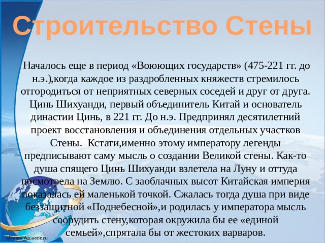 Строительство Стены  Началось еще в период «Воюющих государств» (475-221 гг. до н.э.),когда каждое из раздробленных княжеств стремилось отгородиться от неприятных северных соседей и друг от друга. Цинь Шихуанди, первый объединитель Китай и основатель династии Цинь, в 221 гг. До н.э. Предпринял десятилетний проект восстановления и объединения отдельных участков Стены. Кстати,именно этому императору легенды предписывают саму мысль о создании Великой стены. Как-то душа спящего Цинь Шихуанди взлетела на Луну и оттуда посмотрела на Землю. С заоблачных высот Китайская империя показалась ей маленькой точкой. Сжалась тогда душа при виде беззащитной «Поднебесной»,и родилась у императора мысль соорудить стену,которая окружила бы ее «единой семьей»,спрятала бы от жестоких варваров. 