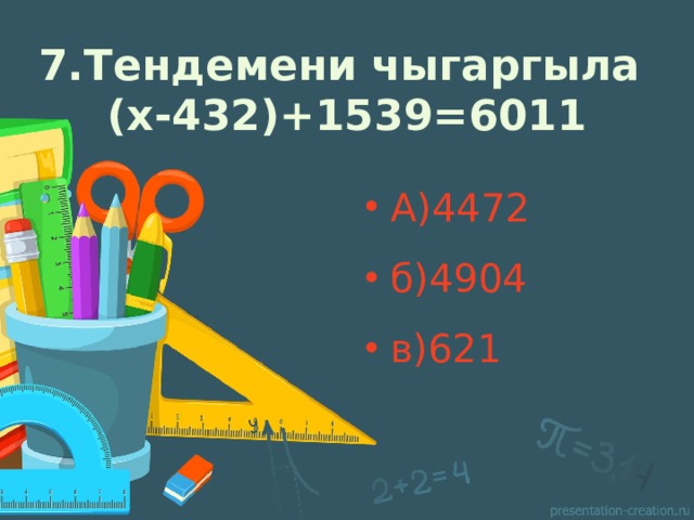 7.Тендемени чыгаргыла  (х-432)+1539=6011 А)4472 б)4904 в)621 