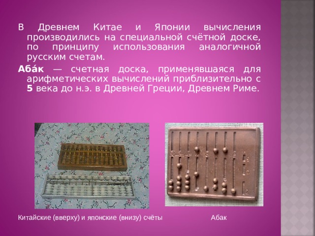 В Древнем Китае и Японии вычисления производились на специальной счётной доске, по принципу использования аналогичной русским счетам. Аба́к — счетная доска, применявшаяся для арифметических вычислений приблизительно с 5 века до н.э. в Древней Греции, Древнем Риме. Китайские (вверху) и японские (внизу) счёты Абак 