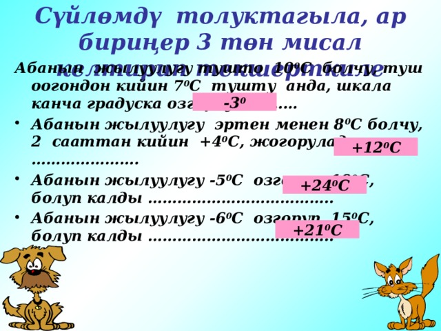 Сүйлөмдү толуктагыла, ар бириңер 3 төн мисал келтирип текшерткиле Абанын жылуулугу тушто 10 0 С болчу, туш оогондон кийин 7 0 С тушту анда, шкала канча градуска озгорду ………… Абанын жылуулугу эртен менен 8 0 С болчу, 2 сааттан кийин +4 0 С, жогорулады …………………. Абанын жылуулугу -5 0 С озгоруп, 19 0 С, болуп калды ……………………………….. Абанын жылуулугу -6 0 С озгоруп, 15 0 С, болуп калды ………………………………..  -3 0 +12 0 С +24 0 С +21 0 С 