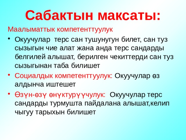 Сабактын максаты: Маалыматтык компетенттуулук Окуучулар терс сан тушунугун билет, сан туз сызыгын чие алат жана анда терс сандарды белгилей алышат, берилген чекиттерди сан туз сызыгынан таба билишет Социалдык компетенттуулук: Окуучулар өз алдынча иштешет Өзүн-өзү өнүктурүүчулук: Окуучулар терс сандарды турмушта пайдалана алышат,келип чыгуу тарыхын билишет 