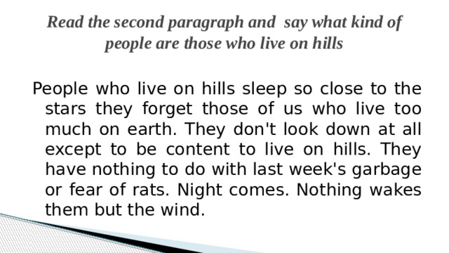 Read the second paragraph and say what kind of people are those who live on hills People who live on hills sleep so close to the stars they forget those of us who live too much on earth. They don't look down at all except to be content to live on hills. They have nothing to do with last week's garbage or fear of rats. Night comes. Nothing wakes them but the wind. 