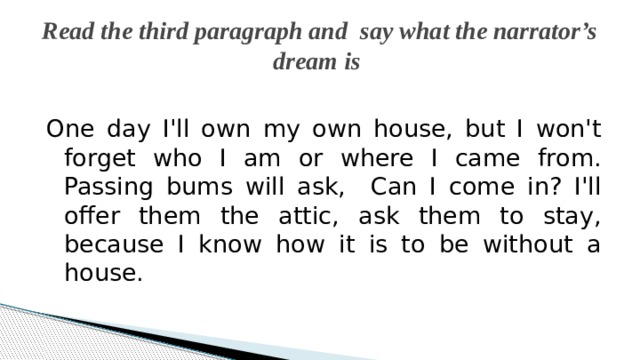 Read the third paragraph and say what the narrator’s dream is One day I'll own my own house, but I won't forget who I am or where I came from. Passing bums will ask, Can I come in? I'll offer them the attic, ask them to stay, because I know how it is to be without a house. 