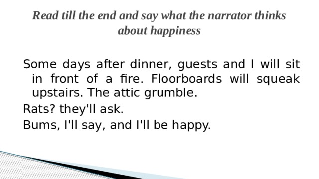 Read till the end and say what the narrator thinks about happiness Some days after dinner, guests and I will sit in front of a fire. Floorboards will squeak upstairs. The attic grumble. Rats? they'll ask. Bums, I'll say, and I'll be happy. 