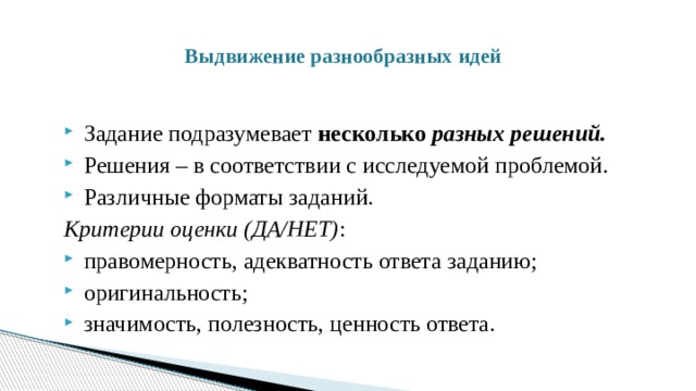 Выдвижение разнообразных идей   Задание подразумевает несколько разных решений. Решения – в соответствии с исследуемой проблемой. Различные форматы заданий. Критерии оценки (ДА/НЕТ) : правомерность, адекватность ответа заданию; оригинальность; значимость, полезность, ценность ответа. 