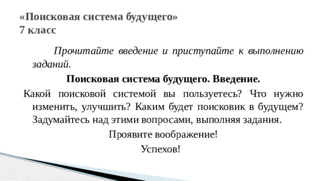 «Поисковая система будущего»  7 класс  Прочитайте введение и приступайте к выполнению заданий. Поисковая система будущего. Введение. Какой поисковой системой вы пользуетесь? Что нужно изменить, улучшить? Каким будет поисковик в будущем? Задумайтесь над этими вопросами, выполняя задания. Проявите воображение! Успехов! 