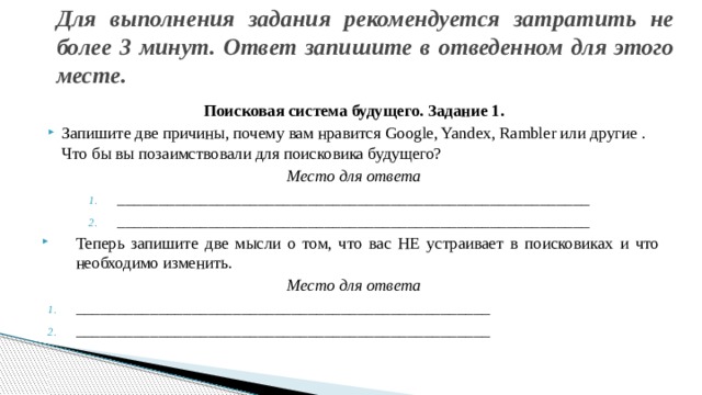 Для выполнения задания рекомендуется затратить не более 3 минут. Ответ запишите в отведенном для этого месте.    Поисковая система будущего. Задание 1. Запишите две причины, почему вам нравится Google, Yandex, Rambler или другие . Что бы вы позаимствовали для поисковика будущего? Место для ответа _________________________________________________________ _________________________________________________________ Теперь запишите две мысли о том, что вас НЕ устраивает в поисковиках и что необходимо изменить. Место для ответа __________________________________________________ __________________________________________________ 