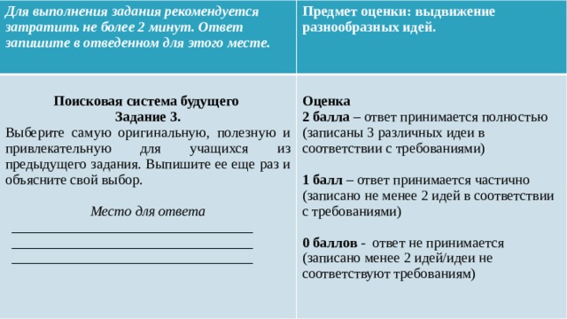 Для выполнения задания рекомендуется затратить не более 2 минут. Ответ запишите в отведенном для этого месте. Предмет оценки: выдвижение разнообразных идей.   Поисковая система будущего Оценка Задание 3. 2 балла – ответ принимается полностью (записаны 3 различных идеи в соответствии с требованиями) Выберите самую оригинальную, полезную и привлекательную для учащихся из предыдущего задания. Выпишите ее еще раз и объясните свой выбор.  1 балл – ответ принимается частично (записано не менее 2 идей в соответствии с требованиями) Место для ответа  __________________________________ 0 баллов - ответ не принимается (записано менее 2 идей/идеи не соответствуют требованиям) __________________________________ __________________________________     