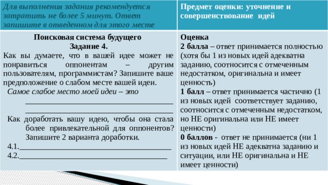 Для выполнения задания рекомендуется затратить не более 5 минут. Ответ запишите в отведенном для этого месте Предмет оценки: уточнение и совершенствование идей Поисковая система будущего Оценка Задание 4. 2 балла – ответ принимается полностью (хотя бы 1 из новых идей адекватна заданию, соотносится с отмеченным недостатком, оригинальна и имеет ценность) Как вы думаете, что в вашей идее может не понравиться оппонентам – другим пользователям, программистам? Запишите ваше предположение о слабом месте вашей идеи. 1 балл – ответ принимается частично (1 из новых идей соответствует заданию, соотносится с отмеченным недостатком, но НЕ оригинальна или НЕ имеет ценности) Самое слабое место моей идеи – это ________________________________________________________________________ 0 баллов - ответ не принимается (ни 1 из новых идей НЕ адекватна заданию и ситуации, или НЕ оригинальна и НЕ имеет ценности) Как доработать вашу идею, чтобы она стала более привлекательной для оппонентов? Запишите 2 варианта доработки. 4.1._____________________________________ 4.2.____________________________________    