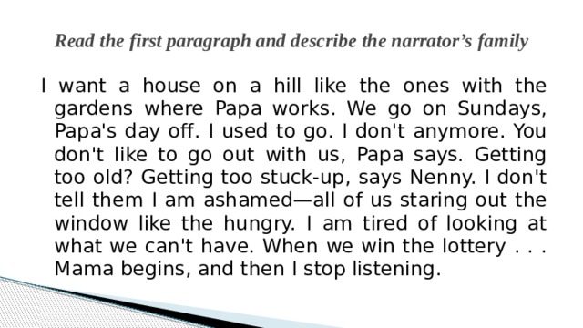 Read the first paragraph and describe the narrator’s family I want a house on a hill like the ones with the gardens where Papa works. We go on Sundays, Papa's day off. I used to go. I don't anymore. You don't like to go out with us, Papa says. Getting too old? Getting too stuck-up, says Nenny. I don't tell them I am ashamed—all of us staring out the window like the hungry. I am tired of looking at what we can't have. When we win the lottery . . . Mama begins, and then I stop listening. 