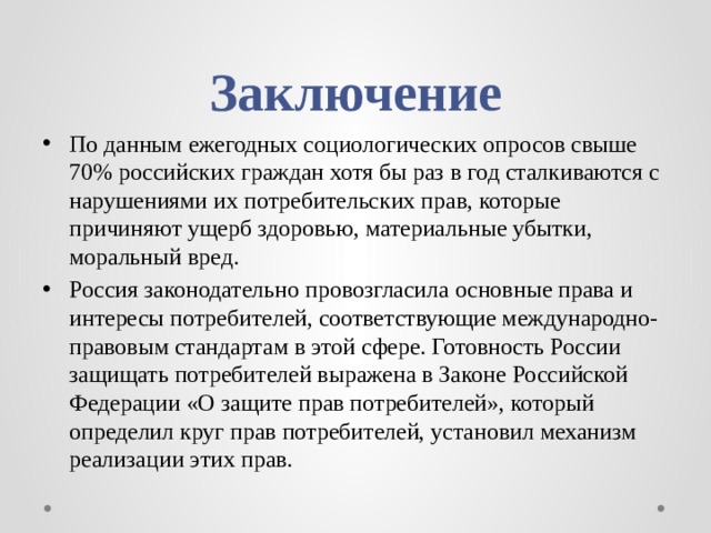 Заключение По данным ежегодных социологических опросов свыше 70% российских граждан хотя бы раз в год сталкиваются с нарушениями их потребительских прав, которые причиняют ущерб здоровью, материальные убытки, моральный вред. Россия законодательно провозгласила основные права и интересы потребителей, соответствующие международно-правовым стандартам в этой сфере. Готовность России защищать потребителей выражена в Законе Российской Федерации «О защите прав потребителей», который определил круг прав потребителей, установил механизм реализации этих прав. 