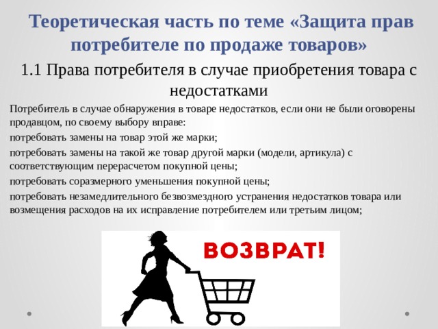  Теоретическая часть по теме «Защита прав потребителе по продаже товаров» 1.1 Права потребителя в случае приобретения товара с недостатками Потребитель в случае обнаружения в товаре недостатков, если они не были оговорены продавцом, по своему выбору вправе: потребовать замены на товар этой же марки; потребовать замены на такой же товар другой марки (модели, артикула) с соответствующим перерасчетом покупной цены; потребовать соразмерного уменьшения покупной цены; потребовать незамедлительного безвозмездного устранения недостатков товара или возмещения расходов на их исправление потребителем или третьим лицом; 