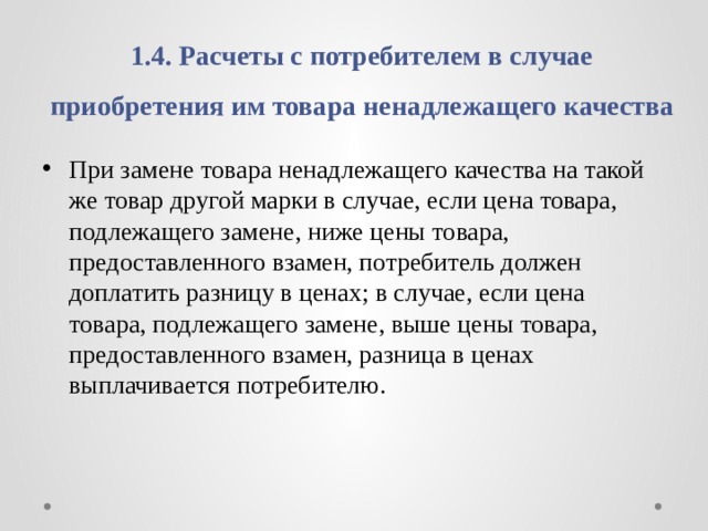 1.4. Расчеты с потребителем в случае приобретения им товара ненадлежащего качества При замене товара ненадлежащего качества на такой же товар другой марки в случае, если цена товара, подлежащего замене, ниже цены товара, предоставленного взамен, потребитель должен доплатить разницу в ценах; в случае, если цена товара, подлежащего замене, выше цены товара, предоставленного взамен, разница в ценах выплачивается потребителю. 