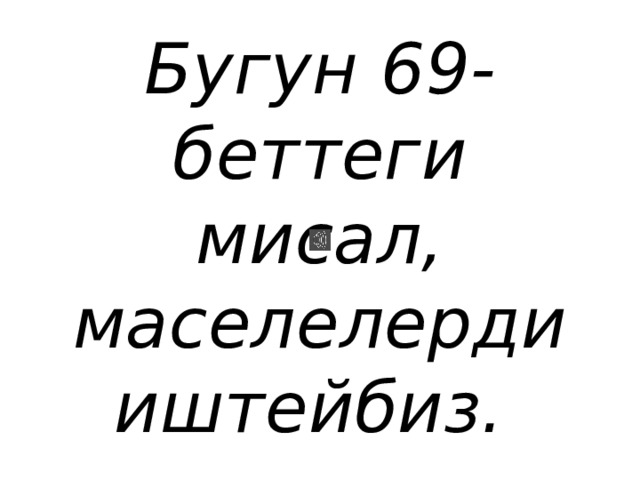 Бугун 69-беттеги мисал, маселелерди иштейбиз. 