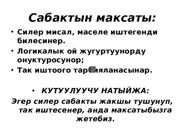 Сабактын максаты: Силер мисал, маселе иштегенди билесинер. Логикалык ой жугуртуунорду онуктуросунор; Так иштоого тарбияланасынар.  КУТУУЛУУЧУ НАТЫЙЖА: Эгер силер сабакты жакшы тушунуп, так иштесенер, анда максатыбызга жетебиз. 