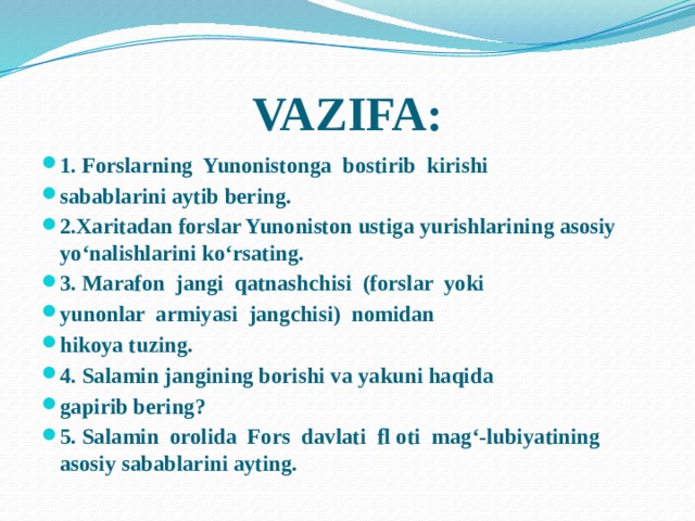 VAZIFA: 1. Forslarning Yunonistonga bostirib kirishi sabablarini aytib bering. 2.Xaritadan forslar Yunoniston ustiga yurishlarining asosiy yo‘nalishlarini ko‘rsating. 3. Marafon jangi qatnashchisi (forslar yoki yunonlar armiyasi jangchisi) nomidan hikoya tuzing. 4. Salamin jangining borishi va yakuni haqida gapirib bering? 5. Salamin orolida Fors davlati fl oti mag‘-lubiyatining asosiy sabablarini ayting. 