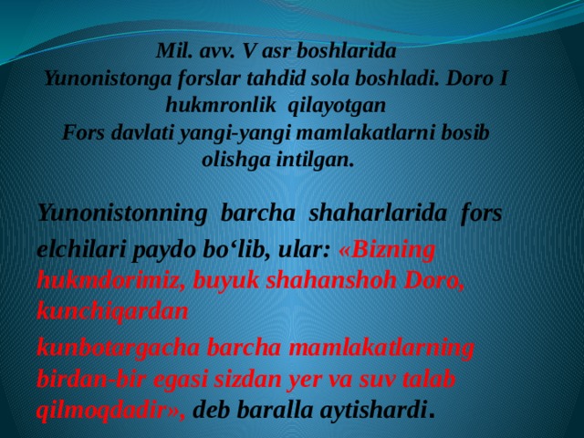 Mil. avv. V asr boshlarida  Yunonistonga forslar tahdid sola boshladi. Doro I  hukmronlik qilayotgan  Fors davlati yangi-yangi mamlakatlarni bosib  olishga intilgan. Yunonistonning barcha shaharlarida fors elchilari paydo bo‘lib, ular: «Bizning hukmdorimiz, buyuk shahanshoh Doro, kunchiqardan kunbotargacha barcha mamlakatlarning birdan-bir egasi sizdan yer va suv talab qilmoqdadir», deb baralla aytishardi . 