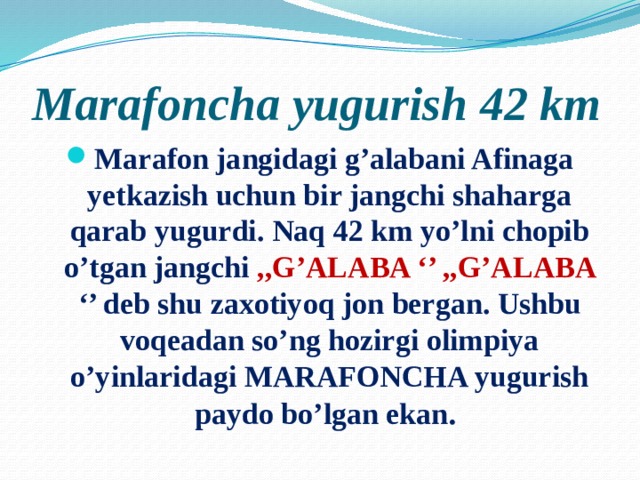 Marafoncha yugurish 42 km Marafon jangidagi g’alabani Afinaga yetkazish uchun bir jangchi shaharga qarab yugurdi. Naq 42 km yo’lni chopib o’tgan jangchi ,,G’ALABA ‘’ ,,G’ALABA ‘’ deb shu zaxotiyoq jon bergan. Ushbu voqeadan so’ng hozirgi olimpiya o’yinlaridagi MARAFONCHA yugurish paydo bo’lgan ekan . 