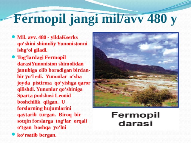 Fermopil jangi mil/avv 480 y Mil. avv. 480 - yildaKserks qo‘shini shimoliy Yunonistonni ishg‘ol giladi. Tog‘lardagi Fermopil darasiYunoniston shimolidan janubiga olib boradigan birdan-bir yo‘l edi. Yunonlar o‘sha joyda pistirma qo‘yishga qaror qilishdi. Yunonlar qo‘shiniga Sparta podshosi Leonid boshchilik qilgan. U forslarning hujumlarini qaytarib turgan. Biroq bir sotqin forslarga tog‘lar orqali o‘tgan boshqa yo‘lni ko‘rsatib bergan. 