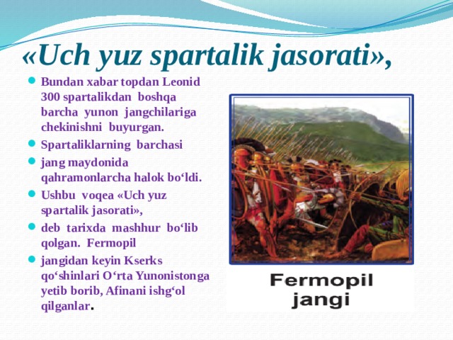 «Uch yuz spartalik jasorati», Bundan xabar topdan Leonid 300 spartalikdan boshqa barcha yunon jangchilariga chekinishni buyurgan. Spartaliklarning barchasi jang maydonida qahramonlarcha halok bo‘ldi. Ushbu voqea «Uch yuz spartalik jasorati», deb tarixda mashhur bo‘lib qolgan. Fermopil jangidan keyin Kserks qo‘shinlari O‘rta Yunonistonga yetib borib, Afinani ishg‘ol qilganlar . 