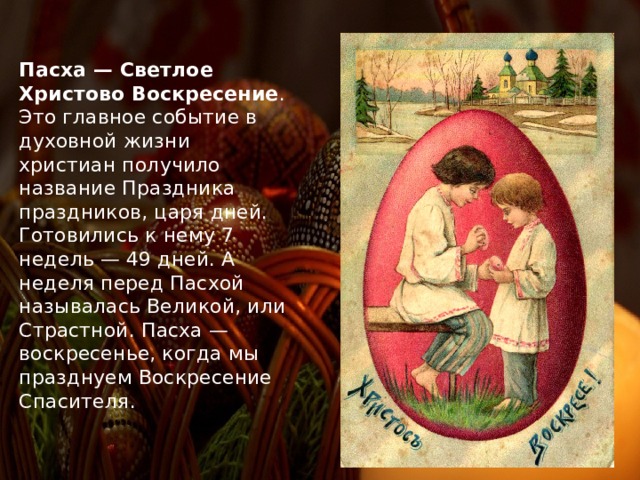 Пасха — Светлое Христово Воскресение . Это главное событие в духовной жизни христиан получило название Праздника праздников, царя дней. Готовились к нему 7 недель — 49 дней. А неделя перед Пасхой называлась Великой, или Страстной. Пасха — воскресенье, когда мы празднуем Воскресение Спасителя. 