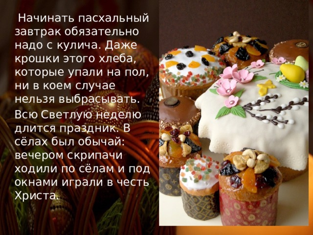   Начинать пасхальный завтрак обязательно надо с кулича. Даже крошки этого хлеба, которые упали на пол, ни в коем случае нельзя выбрасывать. Всю Светлую неделю длится праздник. В сёлах был обычай: вечером скрипачи ходили по сёлам и под окнами играли в честь Христа. 