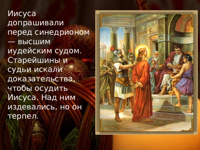 Иисуса допрашивали перед синедрионом — высшим иудейским судом. Старейшины и судьи искали доказательства, чтобы осудить Иисуса. Над ним издевались, но он терпел. 
