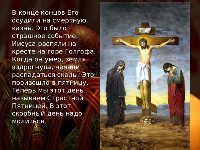 В конце концов Его осудили на смертную казнь. Это было страшное событие. Иисуса распяли на кресте на горе Голгофа. Когда он умер, земля вздрогнула, начали распадаться скалы. Это произошло в пятницу. Теперь мы этот день называем Страстной Пятницей. В этот скорбный день надо молиться. 