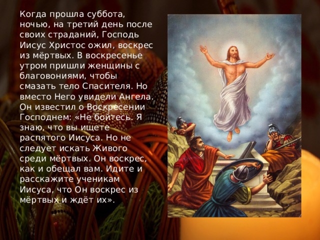 Когда прошла суббота, ночью, на третий день после своих страданий, Господь Иисус Христос ожил, воскрес из мёртвых. В воскресенье утром пришли женщины с благовониями, чтобы смазать тело Спасителя. Но вместо Него увидели Ангела. Он известил о Воскресении Господнем: «Не бойтесь. Я знаю, что вы ищете распятого Иисуса. Но не следует искать Живого среди мёртвых. Он воскрес, как и обещал вам. Идите и расскажите ученикам Иисуса, что Он воскрес из мёртвых и ждёт их». 