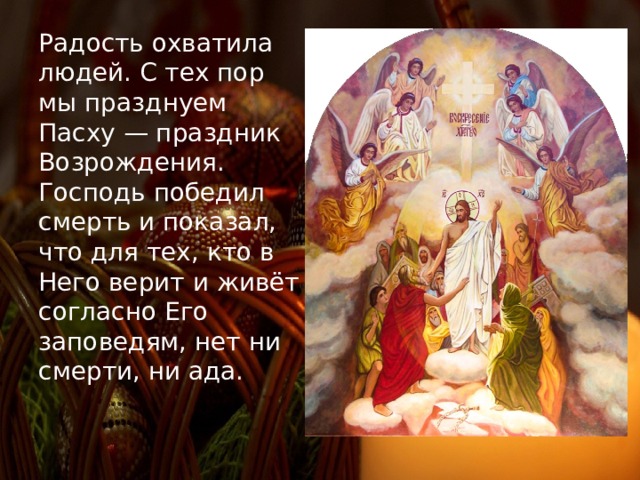 Радость охватила людей. С тех пор мы празднуем Пасху — праздник Возрождения. Господь победил смерть и показал, что для тех, кто в Него верит и живёт согласно Его заповедям, нет ни смерти, ни ада. 