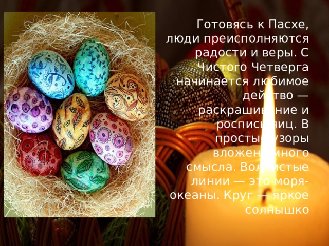 Готовясь к Пасхе, люди преисполняются радости и веры. С Чистого Четверга начинается любимое действо — раскрашивание и роспись яиц. В простые узоры вложено много смысла. Волнистые линии — это моря-океаны. Круг — яркое солнышко 