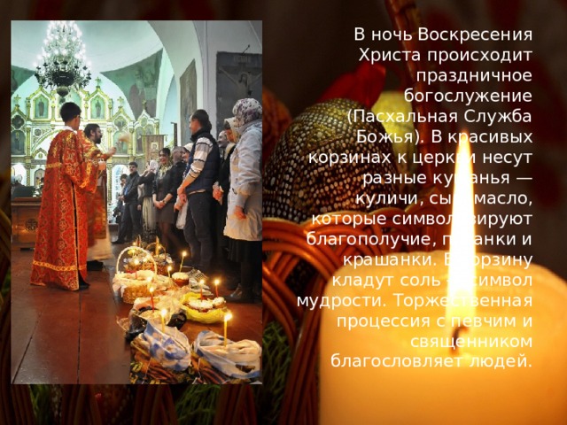 В  ночь Воскресения Христа происходит праздничное богослужение (Пасхальная Служба Божья). В красивых корзинах к церкви несут разные кушанья — куличи, сыр, масло, которые символизируют благополучие, писанки и крашанки. В корзину кладут соль — символ мудрости. Торжественная процессия с певчим и священником благословляет людей. 