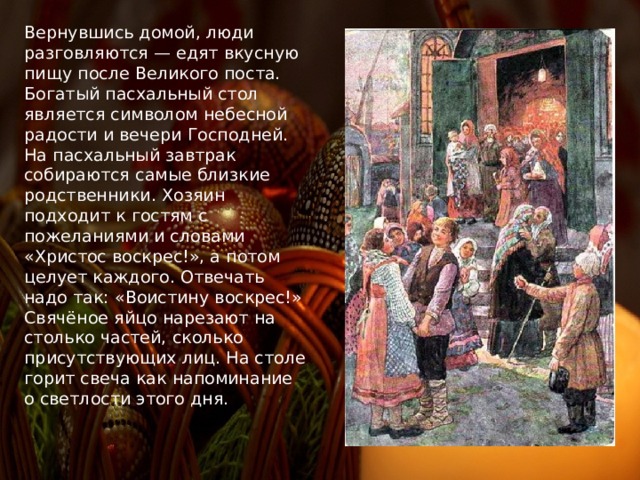 Вернувшись домой, люди разговляются — едят вкусную пищу после Великого поста. Богатый пасхальный стол является символом небесной радости и вечери Господней. На пасхальный завтрак собираются самые близкие родственники. Хозяин подходит к гостям с пожеланиями и словами «Христос воскрес!», а потом целует каждого. Отвечать надо так: «Воистину воскрес!» Свячёное яйцо нарезают на столько частей, сколько присутствующих лиц. На столе горит свеча как напоминание о светлости этого дня.  
