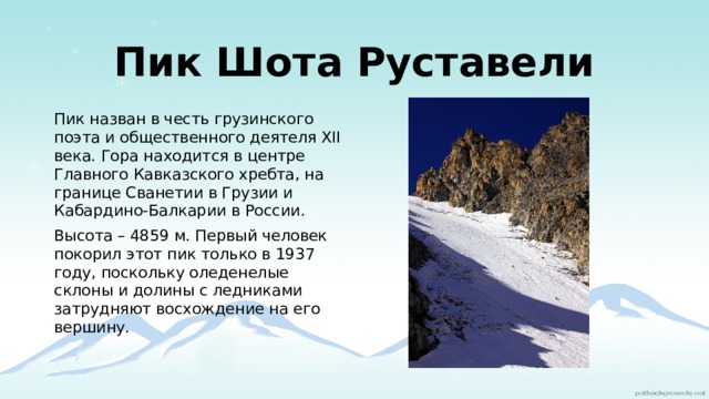Пик Шота Руставели Пик назван в честь грузинского поэта и общественного деятеля XII века. Гора находится в центре Главного Кавказского хребта, на границе Сванетии в Грузии и Кабардино-Балкарии в России. Высота – 4859 м. Первый человек покорил этот пик только в 1937 году, поскольку оледенелые склоны и долины с ледниками затрудняют восхождение на его вершину.   