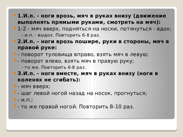 1.И.п. - ноги врозь, мяч в руках внизу (движение выполнять прямыми руками, смотреть на мяч): 1-2 - мяч вверх, подняться на носки, потянуться - вдох; - и.п. - выдох. Повторить 6-8 раз. - и.п. - выдох. Повторить 6-8 раз. 2.И.п. - ноги врозь пошире, руки в стороны, мяч в правой руке: - поворот туловища вправо, взять мяч в левую; - поворот влево, взять мяч в правую руку; - то же. Повторить 6-8 раз. - то же. Повторить 6-8 раз. 3.И.п. - ноги вместе, мяч в руках внизу (ноги в коленях не сгибать): - мяч вверх; - шаг левой ногой назад на носок, прогнуться; - и.п.; - то же правой ногой. Повторить 8-10 раз. 