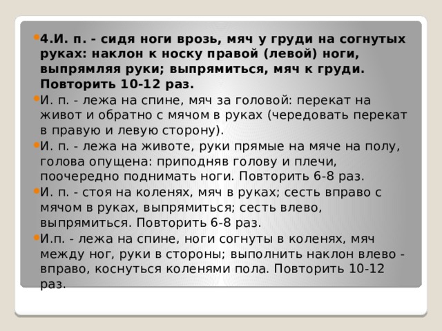 4.И. п. - сидя ноги врозь, мяч у груди на согнутых руках: наклон к носку правой (левой) ноги, выпрямляя руки; выпрямиться, мяч к груди. Повторить 10-12 раз. И. п. - лежа на спине, мяч за головой: перекат на живот и обратно с мячом в руках (чередовать перекат в правую и левую сторону). И. п. - лежа на животе, руки прямые на мяче на полу, голова опущена: приподняв голову и плечи, поочередно поднимать ноги. Повторить 6-8 раз. И. п. - стоя на коленях, мяч в руках; сесть вправо с мячом в руках, выпрямиться; сесть влево, выпрямиться. Повторить 6-8 раз. И.п. - лежа на спине, ноги согнуты в коленях, мяч между ног, руки в стороны; выполнить наклон влево - вправо, коснуться коленями пола. Повторить 10-12 раз. 