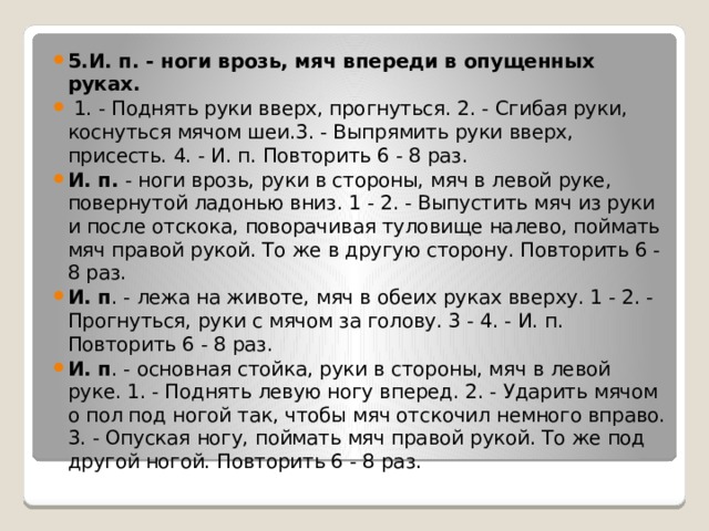 5.И. п. - ноги врозь, мяч впереди в опущенных руках.  1. - Поднять руки вверх, прогнуться. 2. - Сгибая руки, коснуться мячом шеи.3. - Выпрямить руки вверх, присесть. 4. - И. п. Повторить 6 - 8 раз. И. п. - ноги врозь, руки в стороны, мяч в левой руке, повернутой ладонью вниз. 1 - 2. - Выпустить мяч из руки и после отскока, поворачивая туловище налево, поймать мяч правой рукой. То же в другую сторону. Повторить 6 - 8 раз. И. п . - лежа на животе, мяч в обеих руках вверху. 1 - 2. - Прогнуться, руки с мячом за голову. 3 - 4. - И. п. Повторить 6 - 8 раз. И. п . - основная стойка, руки в стороны, мяч в левой руке. 1. - Поднять левую ногу вперед. 2. - Ударить мячом о пол под ногой так, чтобы мяч отскочил немного вправо. 3. - Опуская ногу, поймать мяч правой рукой. То же под другой ногой. Повторить 6 - 8 раз. 