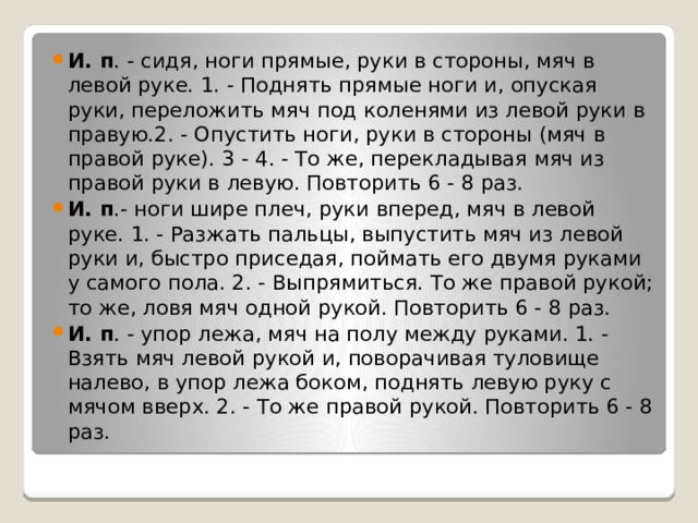 И. п . - сидя, ноги прямые, руки в стороны, мяч в левой руке. 1. - Поднять прямые ноги и, опуская руки, переложить мяч под коленями из левой руки в правую.2. - Опустить ноги, руки в стороны (мяч в правой руке). 3 - 4. - То же, перекладывая мяч из правой руки в левую. Повторить 6 - 8 раз. И. п .- ноги шире плеч, руки вперед, мяч в левой руке. 1. - Разжать пальцы, выпустить мяч из левой руки и, быстро приседая, поймать его двумя руками у самого пола. 2. - Выпрямиться. То же правой рукой; то же, ловя мяч одной рукой. Повторить 6 - 8 раз. И. п . - упор лежа, мяч на полу между руками. 1. - Взять мяч левой рукой и, поворачивая туловище налево, в упор лежа боком, поднять левую руку с мячом вверх. 2. - То же правой рукой. Повторить 6 - 8 раз. 