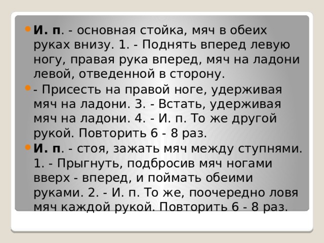И. п . - основная стойка, мяч в обеих руках внизу. 1. - Поднять вперед левую ногу, правая рука вперед, мяч на ладони левой, отведенной в сторону. - Присесть на правой ноге, удерживая мяч на ладони. 3. - Встать, удерживая мяч на ладони. 4. - И. п. То же другой рукой. Повторить 6 - 8 раз. И. п . - стоя, зажать мяч между ступнями. 1. - Прыгнуть, подбросив мяч ногами вверх - вперед, и поймать обеими руками. 2. - И. п. То же, поочередно ловя мяч каждой рукой. Повторить 6 - 8 раз. 