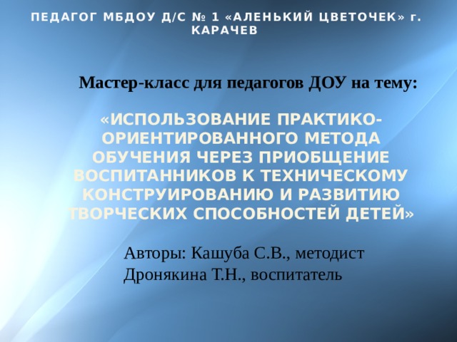 ПЕДАГОГ МБДОУ Д/С № 1 «АЛЕНЬКИЙ ЦВЕТОЧЕК» г. КАРАЧЕВ Мастер-класс для педагогов ДОУ на тему: «ИСПОЛЬЗОВАНИЕ ПРАКТИКО-ОРИЕНТИРОВАННОГО МЕТОДА ОБУЧЕНИЯ ЧЕРЕЗ ПРИОБЩЕНИЕ ВОСПИТАННИКОВ К ТЕХНИЧЕСКОМУ КОНСТРУИРОВАНИЮ И РАЗВИТИЮ ТВОРЧЕСКИХ СПОСОБНОСТЕЙ ДЕТЕЙ» Авторы: Кашуба С.В., методист Дронякина Т.Н., воспитатель 