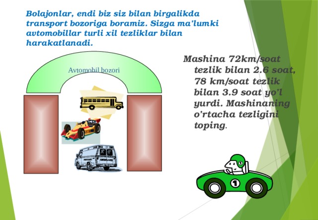 Bolajonlar, endi biz siz bilan birgalikda transport bozoriga boramiz. Sizga ma’lumki avtomobillar turli xil tezliklar bilan harakatlanadi. Mashina 72km/soat tezlik bilan 2.6 soat, 78 km/soat tezlik bilan 3.9 soat yo’l yurdi. Mashinaning o’rtacha tezligini toping . Avtomobil bozori 